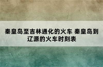 秦皇岛至吉林通化的火车 秦皇岛到辽源的火车时刻表